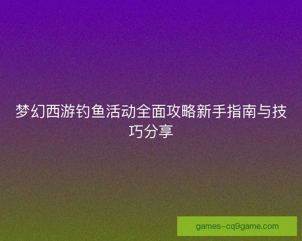 梦幻西游钓鱼活动全面攻略新手指南与技巧分享