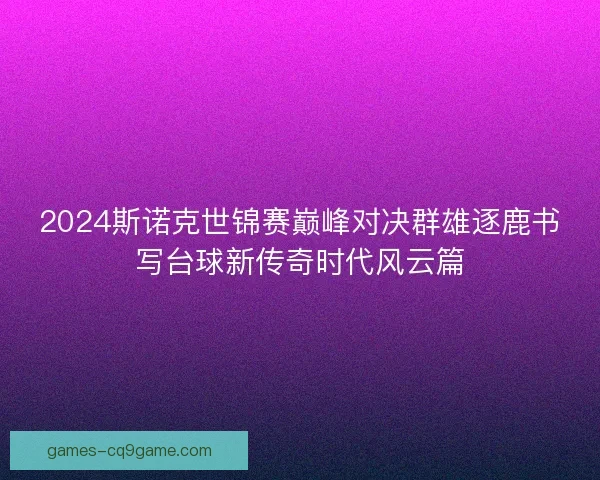 2024斯诺克世锦赛巅峰对决群雄逐鹿书写台球新传奇时代风云篇