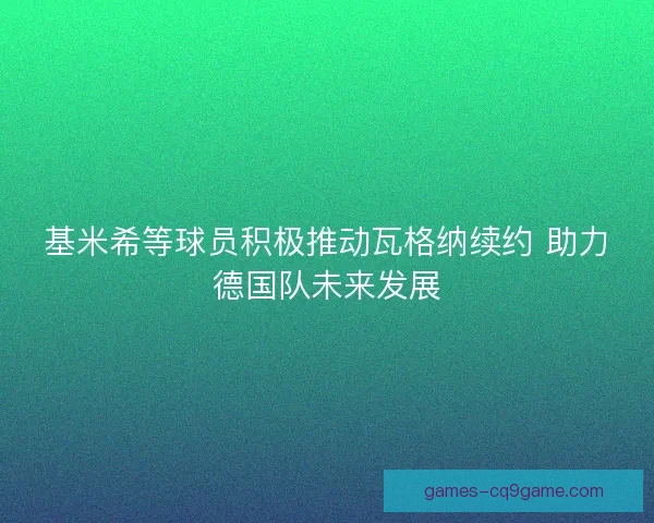 基米希等球员积极推动瓦格纳续约 助力德国队未来发展