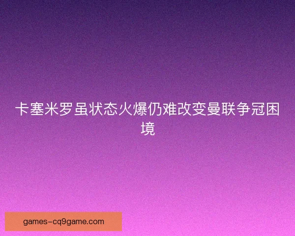 卡塞米罗虽状态火爆仍难改变曼联争冠困境